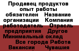 Продавец продуктов-опыт работы обязателен › Название организации ­ Компания-работодатель › Отрасль предприятия ­ Другое › Минимальный оклад ­ 20 000 - Все города Работа » Вакансии   . Чувашия респ.,Алатырь г.